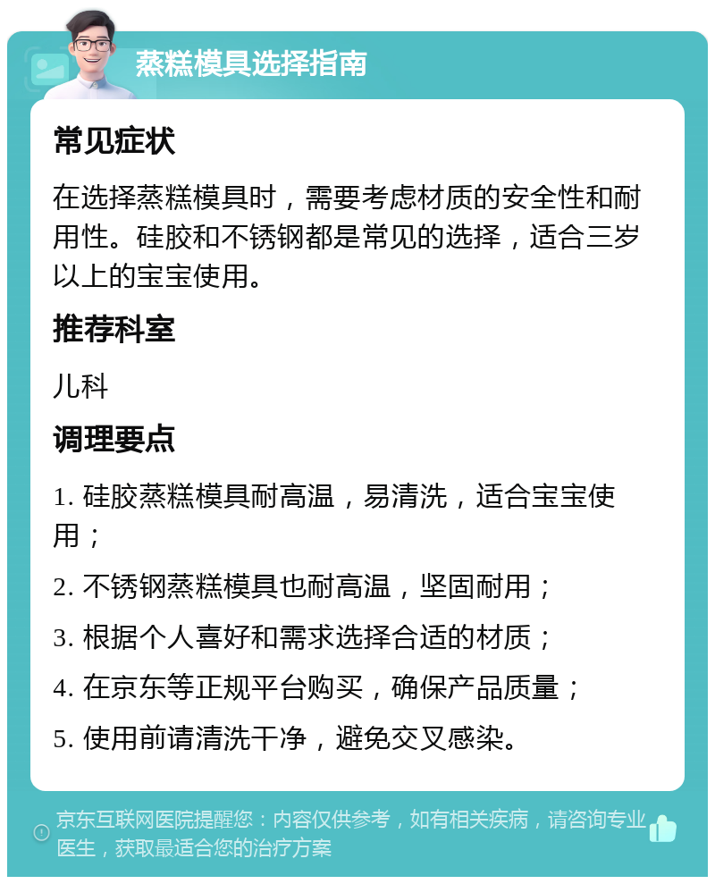 蒸糕模具选择指南 常见症状 在选择蒸糕模具时，需要考虑材质的安全性和耐用性。硅胶和不锈钢都是常见的选择，适合三岁以上的宝宝使用。 推荐科室 儿科 调理要点 1. 硅胶蒸糕模具耐高温，易清洗，适合宝宝使用； 2. 不锈钢蒸糕模具也耐高温，坚固耐用； 3. 根据个人喜好和需求选择合适的材质； 4. 在京东等正规平台购买，确保产品质量； 5. 使用前请清洗干净，避免交叉感染。