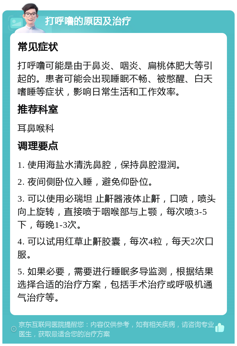 打呼噜的原因及治疗 常见症状 打呼噜可能是由于鼻炎、咽炎、扁桃体肥大等引起的。患者可能会出现睡眠不畅、被憋醒、白天嗜睡等症状，影响日常生活和工作效率。 推荐科室 耳鼻喉科 调理要点 1. 使用海盐水清洗鼻腔，保持鼻腔湿润。 2. 夜间侧卧位入睡，避免仰卧位。 3. 可以使用必瑞坦 止鼾器液体止鼾，口喷，喷头向上旋转，直接喷于咽喉部与上颚，每次喷3-5下，每晚1-3次。 4. 可以试用红草止鼾胶囊，每次4粒，每天2次口服。 5. 如果必要，需要进行睡眠多导监测，根据结果选择合适的治疗方案，包括手术治疗或呼吸机通气治疗等。