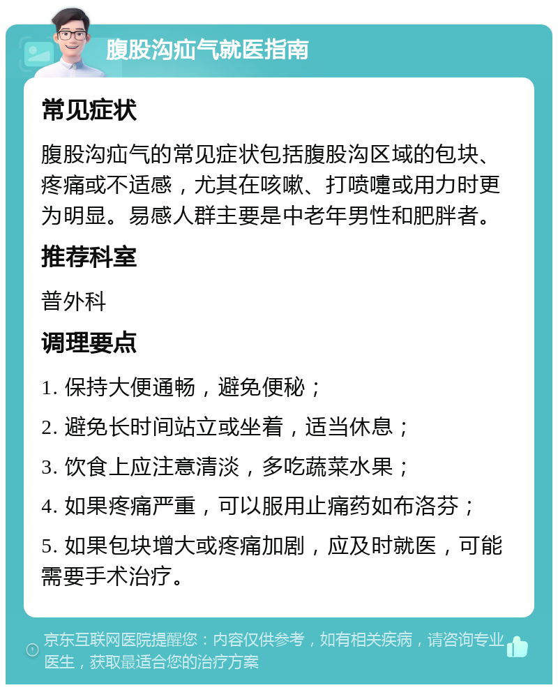 腹股沟疝气就医指南 常见症状 腹股沟疝气的常见症状包括腹股沟区域的包块、疼痛或不适感，尤其在咳嗽、打喷嚏或用力时更为明显。易感人群主要是中老年男性和肥胖者。 推荐科室 普外科 调理要点 1. 保持大便通畅，避免便秘； 2. 避免长时间站立或坐着，适当休息； 3. 饮食上应注意清淡，多吃蔬菜水果； 4. 如果疼痛严重，可以服用止痛药如布洛芬； 5. 如果包块增大或疼痛加剧，应及时就医，可能需要手术治疗。