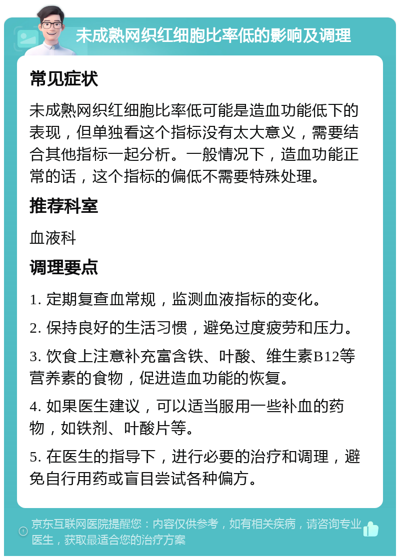 未成熟网织红细胞比率低的影响及调理 常见症状 未成熟网织红细胞比率低可能是造血功能低下的表现，但单独看这个指标没有太大意义，需要结合其他指标一起分析。一般情况下，造血功能正常的话，这个指标的偏低不需要特殊处理。 推荐科室 血液科 调理要点 1. 定期复查血常规，监测血液指标的变化。 2. 保持良好的生活习惯，避免过度疲劳和压力。 3. 饮食上注意补充富含铁、叶酸、维生素B12等营养素的食物，促进造血功能的恢复。 4. 如果医生建议，可以适当服用一些补血的药物，如铁剂、叶酸片等。 5. 在医生的指导下，进行必要的治疗和调理，避免自行用药或盲目尝试各种偏方。