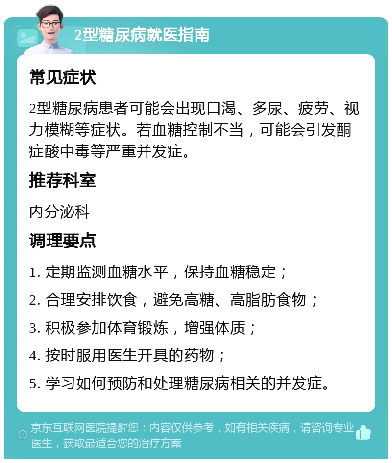 2型糖尿病就医指南 常见症状 2型糖尿病患者可能会出现口渴、多尿、疲劳、视力模糊等症状。若血糖控制不当，可能会引发酮症酸中毒等严重并发症。 推荐科室 内分泌科 调理要点 1. 定期监测血糖水平，保持血糖稳定； 2. 合理安排饮食，避免高糖、高脂肪食物； 3. 积极参加体育锻炼，增强体质； 4. 按时服用医生开具的药物； 5. 学习如何预防和处理糖尿病相关的并发症。