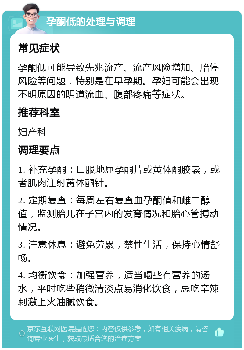 孕酮低的处理与调理 常见症状 孕酮低可能导致先兆流产、流产风险增加、胎停风险等问题，特别是在早孕期。孕妇可能会出现不明原因的阴道流血、腹部疼痛等症状。 推荐科室 妇产科 调理要点 1. 补充孕酮：口服地屈孕酮片或黄体酮胶囊，或者肌肉注射黄体酮针。 2. 定期复查：每周左右复查血孕酮值和雌二醇值，监测胎儿在子宫内的发育情况和胎心管搏动情况。 3. 注意休息：避免劳累，禁性生活，保持心情舒畅。 4. 均衡饮食：加强营养，适当喝些有营养的汤水，平时吃些稍微清淡点易消化饮食，忌吃辛辣刺激上火油腻饮食。