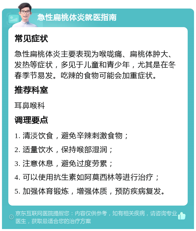 急性扁桃体炎就医指南 常见症状 急性扁桃体炎主要表现为喉咙痛、扁桃体肿大、发热等症状，多见于儿童和青少年，尤其是在冬春季节易发。吃辣的食物可能会加重症状。 推荐科室 耳鼻喉科 调理要点 1. 清淡饮食，避免辛辣刺激食物； 2. 适量饮水，保持喉部湿润； 3. 注意休息，避免过度劳累； 4. 可以使用抗生素如阿莫西林等进行治疗； 5. 加强体育锻炼，增强体质，预防疾病复发。