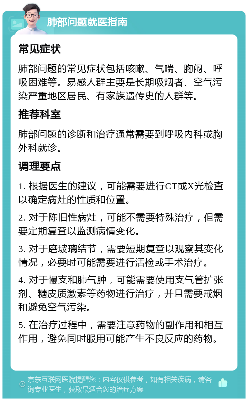 肺部问题就医指南 常见症状 肺部问题的常见症状包括咳嗽、气喘、胸闷、呼吸困难等。易感人群主要是长期吸烟者、空气污染严重地区居民、有家族遗传史的人群等。 推荐科室 肺部问题的诊断和治疗通常需要到呼吸内科或胸外科就诊。 调理要点 1. 根据医生的建议，可能需要进行CT或X光检查以确定病灶的性质和位置。 2. 对于陈旧性病灶，可能不需要特殊治疗，但需要定期复查以监测病情变化。 3. 对于磨玻璃结节，需要短期复查以观察其变化情况，必要时可能需要进行活检或手术治疗。 4. 对于慢支和肺气肿，可能需要使用支气管扩张剂、糖皮质激素等药物进行治疗，并且需要戒烟和避免空气污染。 5. 在治疗过程中，需要注意药物的副作用和相互作用，避免同时服用可能产生不良反应的药物。