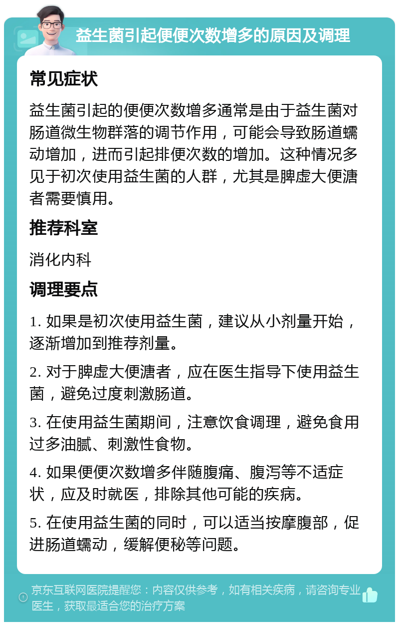 益生菌引起便便次数增多的原因及调理 常见症状 益生菌引起的便便次数增多通常是由于益生菌对肠道微生物群落的调节作用，可能会导致肠道蠕动增加，进而引起排便次数的增加。这种情况多见于初次使用益生菌的人群，尤其是脾虚大便溏者需要慎用。 推荐科室 消化内科 调理要点 1. 如果是初次使用益生菌，建议从小剂量开始，逐渐增加到推荐剂量。 2. 对于脾虚大便溏者，应在医生指导下使用益生菌，避免过度刺激肠道。 3. 在使用益生菌期间，注意饮食调理，避免食用过多油腻、刺激性食物。 4. 如果便便次数增多伴随腹痛、腹泻等不适症状，应及时就医，排除其他可能的疾病。 5. 在使用益生菌的同时，可以适当按摩腹部，促进肠道蠕动，缓解便秘等问题。