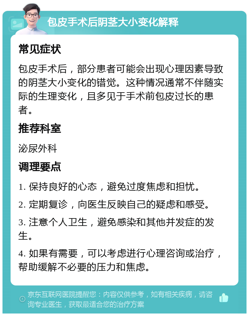 包皮手术后阴茎大小变化解释 常见症状 包皮手术后，部分患者可能会出现心理因素导致的阴茎大小变化的错觉。这种情况通常不伴随实际的生理变化，且多见于手术前包皮过长的患者。 推荐科室 泌尿外科 调理要点 1. 保持良好的心态，避免过度焦虑和担忧。 2. 定期复诊，向医生反映自己的疑虑和感受。 3. 注意个人卫生，避免感染和其他并发症的发生。 4. 如果有需要，可以考虑进行心理咨询或治疗，帮助缓解不必要的压力和焦虑。