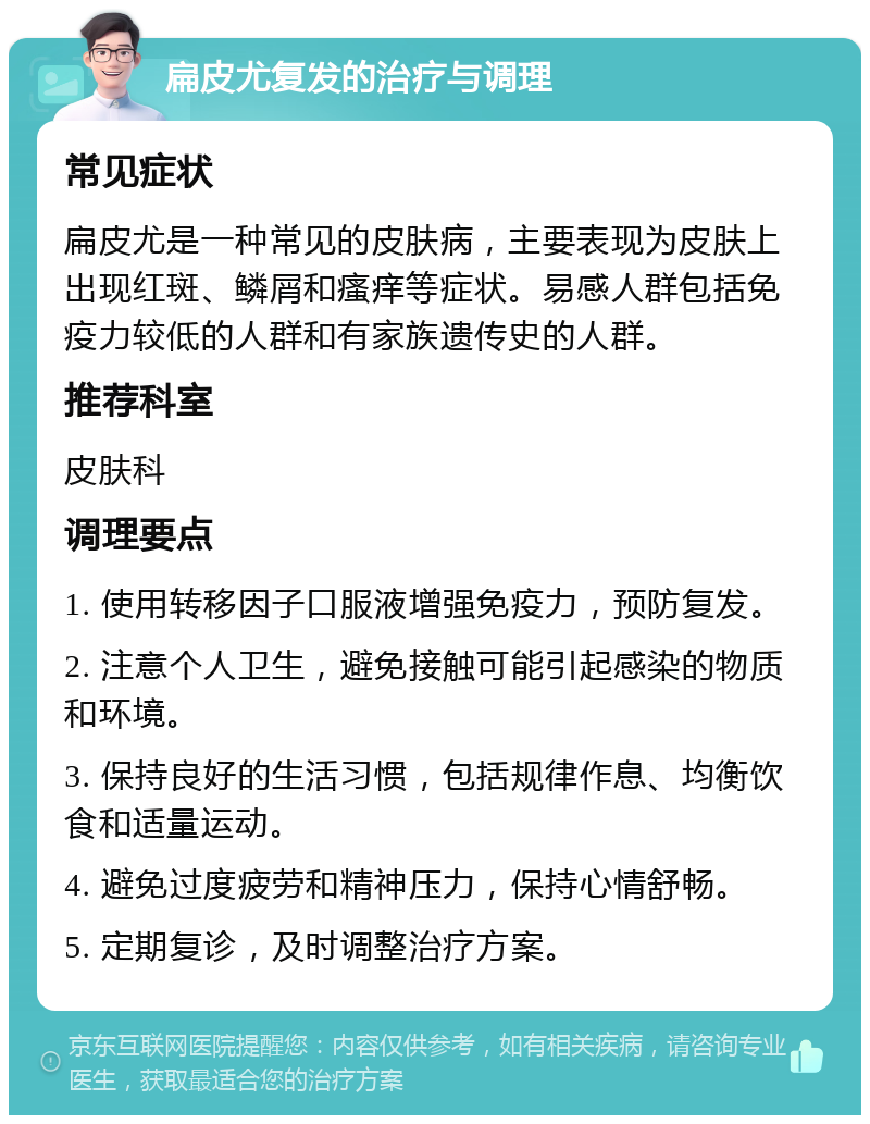 扁皮尤复发的治疗与调理 常见症状 扁皮尤是一种常见的皮肤病，主要表现为皮肤上出现红斑、鳞屑和瘙痒等症状。易感人群包括免疫力较低的人群和有家族遗传史的人群。 推荐科室 皮肤科 调理要点 1. 使用转移因子口服液增强免疫力，预防复发。 2. 注意个人卫生，避免接触可能引起感染的物质和环境。 3. 保持良好的生活习惯，包括规律作息、均衡饮食和适量运动。 4. 避免过度疲劳和精神压力，保持心情舒畅。 5. 定期复诊，及时调整治疗方案。