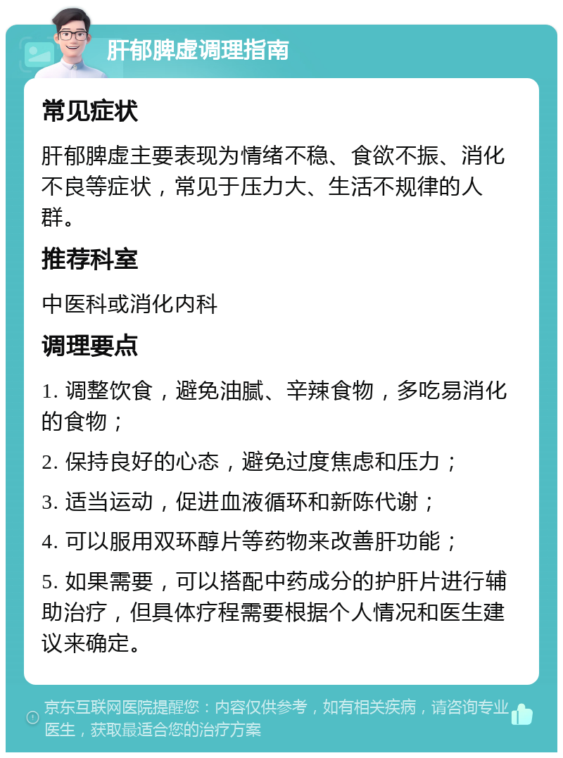 肝郁脾虚调理指南 常见症状 肝郁脾虚主要表现为情绪不稳、食欲不振、消化不良等症状，常见于压力大、生活不规律的人群。 推荐科室 中医科或消化内科 调理要点 1. 调整饮食，避免油腻、辛辣食物，多吃易消化的食物； 2. 保持良好的心态，避免过度焦虑和压力； 3. 适当运动，促进血液循环和新陈代谢； 4. 可以服用双环醇片等药物来改善肝功能； 5. 如果需要，可以搭配中药成分的护肝片进行辅助治疗，但具体疗程需要根据个人情况和医生建议来确定。