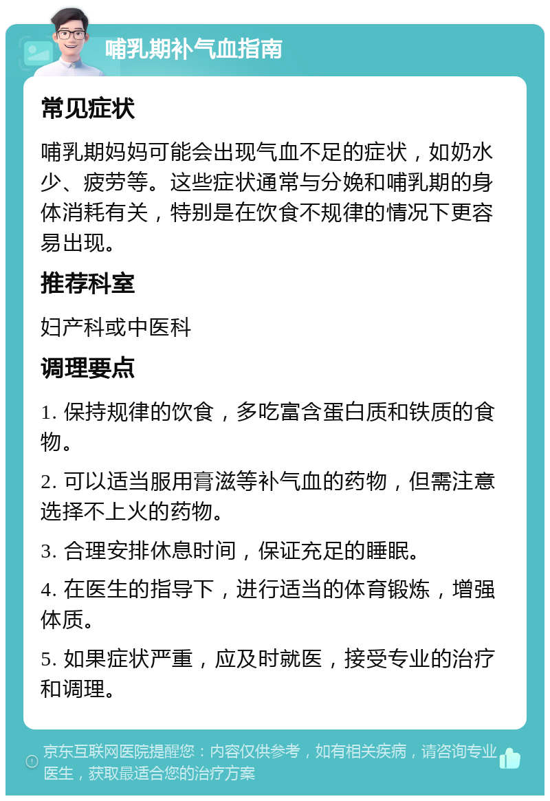 哺乳期补气血指南 常见症状 哺乳期妈妈可能会出现气血不足的症状，如奶水少、疲劳等。这些症状通常与分娩和哺乳期的身体消耗有关，特别是在饮食不规律的情况下更容易出现。 推荐科室 妇产科或中医科 调理要点 1. 保持规律的饮食，多吃富含蛋白质和铁质的食物。 2. 可以适当服用膏滋等补气血的药物，但需注意选择不上火的药物。 3. 合理安排休息时间，保证充足的睡眠。 4. 在医生的指导下，进行适当的体育锻炼，增强体质。 5. 如果症状严重，应及时就医，接受专业的治疗和调理。