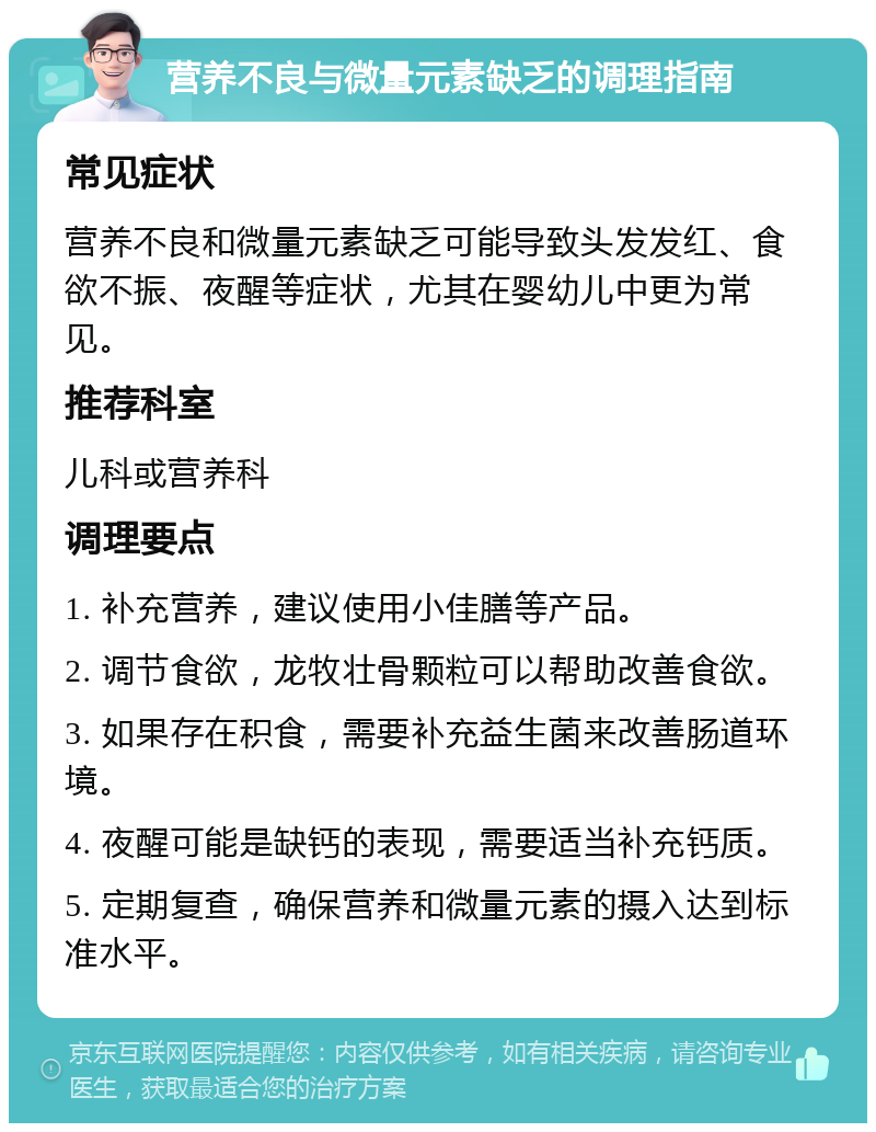 营养不良与微量元素缺乏的调理指南 常见症状 营养不良和微量元素缺乏可能导致头发发红、食欲不振、夜醒等症状，尤其在婴幼儿中更为常见。 推荐科室 儿科或营养科 调理要点 1. 补充营养，建议使用小佳膳等产品。 2. 调节食欲，龙牧壮骨颗粒可以帮助改善食欲。 3. 如果存在积食，需要补充益生菌来改善肠道环境。 4. 夜醒可能是缺钙的表现，需要适当补充钙质。 5. 定期复查，确保营养和微量元素的摄入达到标准水平。