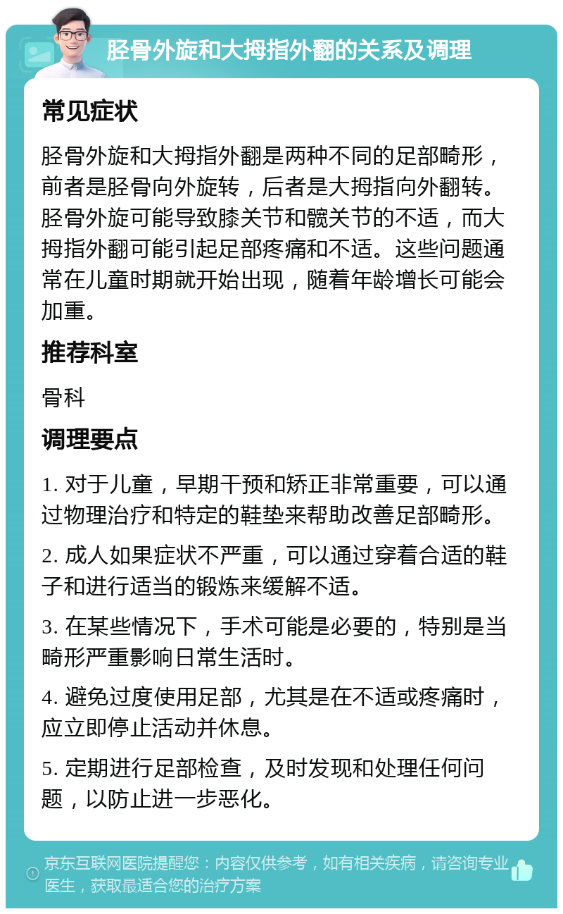 胫骨外旋和大拇指外翻的关系及调理 常见症状 胫骨外旋和大拇指外翻是两种不同的足部畸形，前者是胫骨向外旋转，后者是大拇指向外翻转。胫骨外旋可能导致膝关节和髋关节的不适，而大拇指外翻可能引起足部疼痛和不适。这些问题通常在儿童时期就开始出现，随着年龄增长可能会加重。 推荐科室 骨科 调理要点 1. 对于儿童，早期干预和矫正非常重要，可以通过物理治疗和特定的鞋垫来帮助改善足部畸形。 2. 成人如果症状不严重，可以通过穿着合适的鞋子和进行适当的锻炼来缓解不适。 3. 在某些情况下，手术可能是必要的，特别是当畸形严重影响日常生活时。 4. 避免过度使用足部，尤其是在不适或疼痛时，应立即停止活动并休息。 5. 定期进行足部检查，及时发现和处理任何问题，以防止进一步恶化。