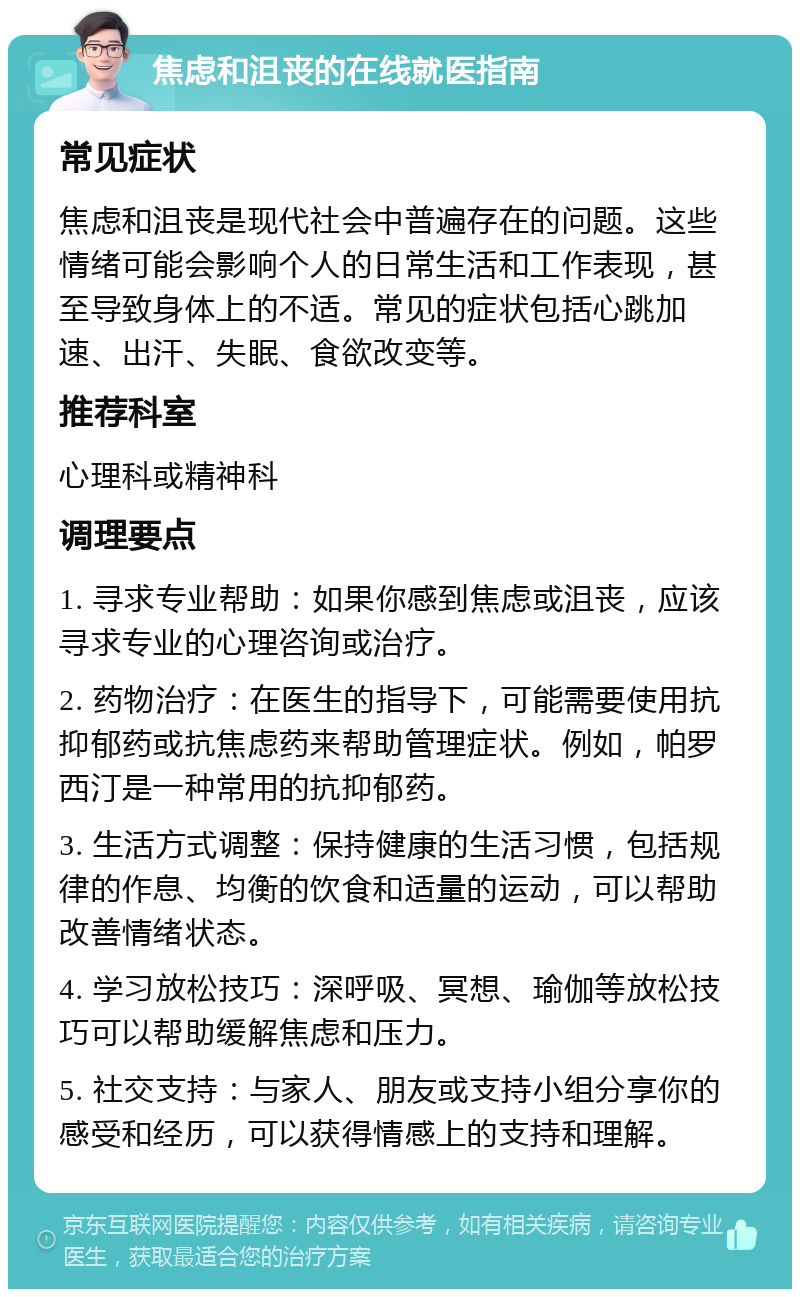 焦虑和沮丧的在线就医指南 常见症状 焦虑和沮丧是现代社会中普遍存在的问题。这些情绪可能会影响个人的日常生活和工作表现，甚至导致身体上的不适。常见的症状包括心跳加速、出汗、失眠、食欲改变等。 推荐科室 心理科或精神科 调理要点 1. 寻求专业帮助：如果你感到焦虑或沮丧，应该寻求专业的心理咨询或治疗。 2. 药物治疗：在医生的指导下，可能需要使用抗抑郁药或抗焦虑药来帮助管理症状。例如，帕罗西汀是一种常用的抗抑郁药。 3. 生活方式调整：保持健康的生活习惯，包括规律的作息、均衡的饮食和适量的运动，可以帮助改善情绪状态。 4. 学习放松技巧：深呼吸、冥想、瑜伽等放松技巧可以帮助缓解焦虑和压力。 5. 社交支持：与家人、朋友或支持小组分享你的感受和经历，可以获得情感上的支持和理解。