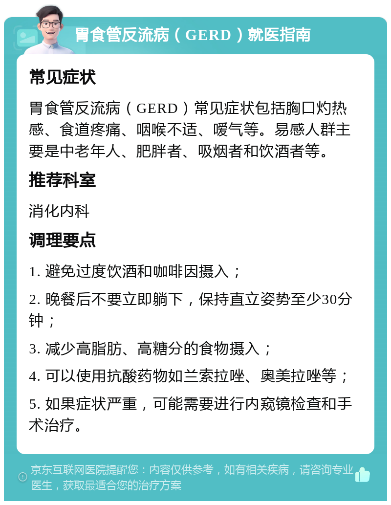 胃食管反流病（GERD）就医指南 常见症状 胃食管反流病（GERD）常见症状包括胸口灼热感、食道疼痛、咽喉不适、嗳气等。易感人群主要是中老年人、肥胖者、吸烟者和饮酒者等。 推荐科室 消化内科 调理要点 1. 避免过度饮酒和咖啡因摄入； 2. 晚餐后不要立即躺下，保持直立姿势至少30分钟； 3. 减少高脂肪、高糖分的食物摄入； 4. 可以使用抗酸药物如兰索拉唑、奥美拉唑等； 5. 如果症状严重，可能需要进行内窥镜检查和手术治疗。