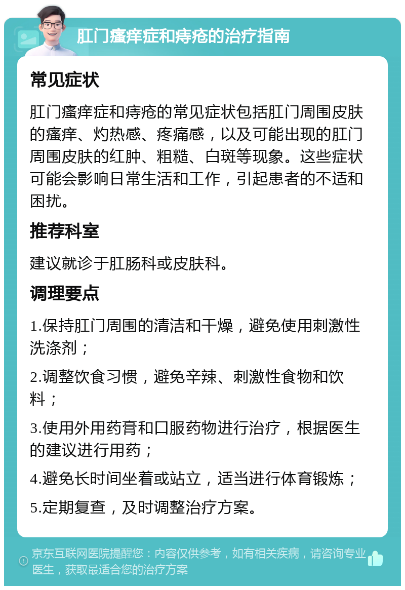 肛门瘙痒症和痔疮的治疗指南 常见症状 肛门瘙痒症和痔疮的常见症状包括肛门周围皮肤的瘙痒、灼热感、疼痛感，以及可能出现的肛门周围皮肤的红肿、粗糙、白斑等现象。这些症状可能会影响日常生活和工作，引起患者的不适和困扰。 推荐科室 建议就诊于肛肠科或皮肤科。 调理要点 1.保持肛门周围的清洁和干燥，避免使用刺激性洗涤剂； 2.调整饮食习惯，避免辛辣、刺激性食物和饮料； 3.使用外用药膏和口服药物进行治疗，根据医生的建议进行用药； 4.避免长时间坐着或站立，适当进行体育锻炼； 5.定期复查，及时调整治疗方案。