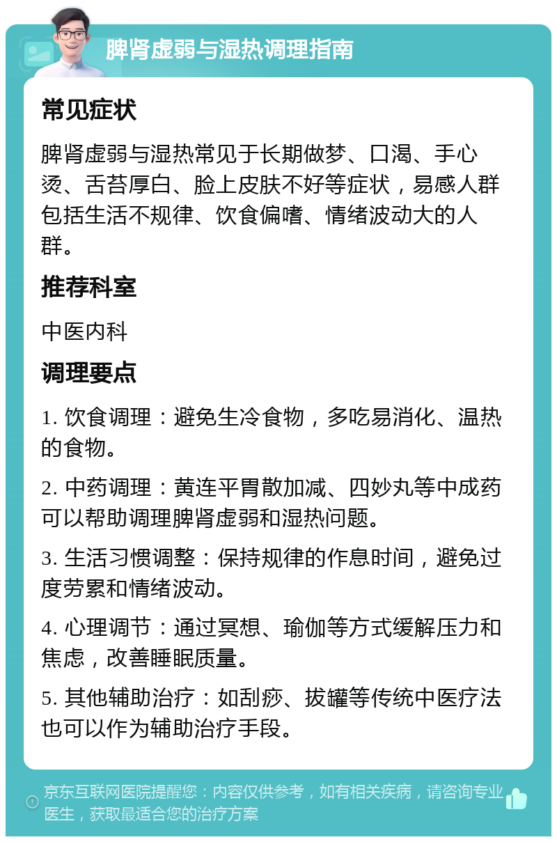 脾肾虚弱与湿热调理指南 常见症状 脾肾虚弱与湿热常见于长期做梦、口渴、手心烫、舌苔厚白、脸上皮肤不好等症状，易感人群包括生活不规律、饮食偏嗜、情绪波动大的人群。 推荐科室 中医内科 调理要点 1. 饮食调理：避免生冷食物，多吃易消化、温热的食物。 2. 中药调理：黄连平胃散加减、四妙丸等中成药可以帮助调理脾肾虚弱和湿热问题。 3. 生活习惯调整：保持规律的作息时间，避免过度劳累和情绪波动。 4. 心理调节：通过冥想、瑜伽等方式缓解压力和焦虑，改善睡眠质量。 5. 其他辅助治疗：如刮痧、拔罐等传统中医疗法也可以作为辅助治疗手段。