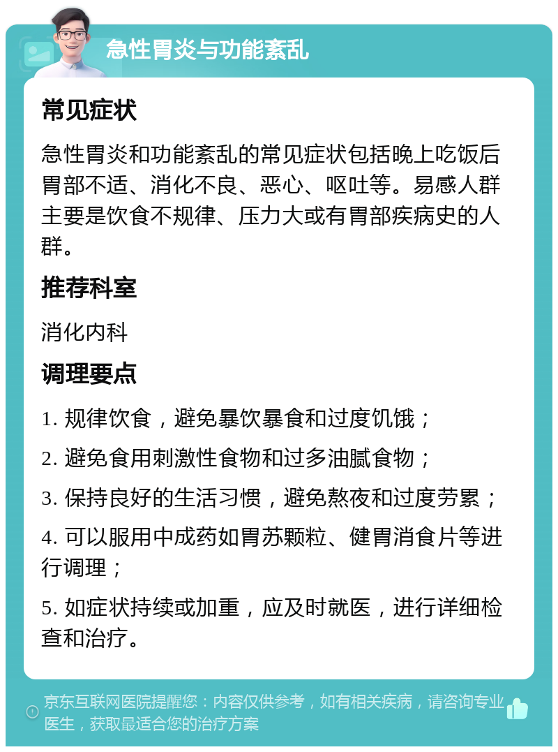 急性胃炎与功能紊乱 常见症状 急性胃炎和功能紊乱的常见症状包括晚上吃饭后胃部不适、消化不良、恶心、呕吐等。易感人群主要是饮食不规律、压力大或有胃部疾病史的人群。 推荐科室 消化内科 调理要点 1. 规律饮食，避免暴饮暴食和过度饥饿； 2. 避免食用刺激性食物和过多油腻食物； 3. 保持良好的生活习惯，避免熬夜和过度劳累； 4. 可以服用中成药如胃苏颗粒、健胃消食片等进行调理； 5. 如症状持续或加重，应及时就医，进行详细检查和治疗。