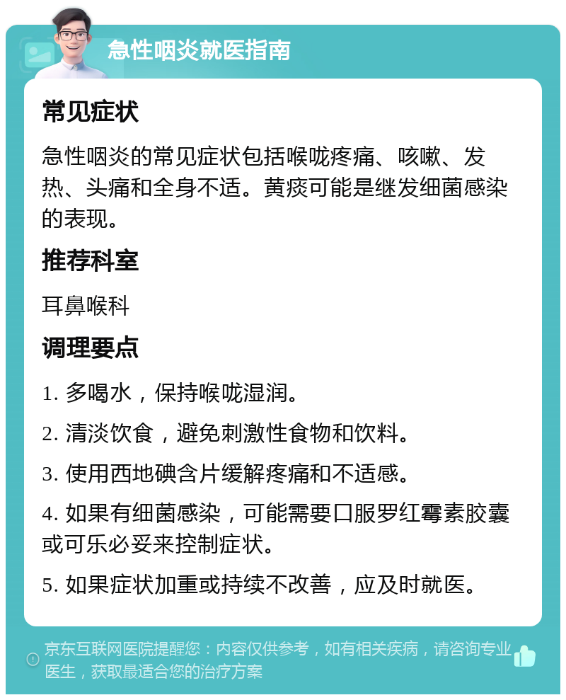 急性咽炎就医指南 常见症状 急性咽炎的常见症状包括喉咙疼痛、咳嗽、发热、头痛和全身不适。黄痰可能是继发细菌感染的表现。 推荐科室 耳鼻喉科 调理要点 1. 多喝水，保持喉咙湿润。 2. 清淡饮食，避免刺激性食物和饮料。 3. 使用西地碘含片缓解疼痛和不适感。 4. 如果有细菌感染，可能需要口服罗红霉素胶囊或可乐必妥来控制症状。 5. 如果症状加重或持续不改善，应及时就医。