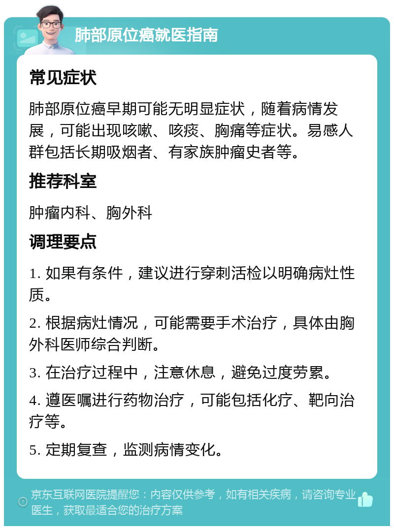 肺部原位癌就医指南 常见症状 肺部原位癌早期可能无明显症状，随着病情发展，可能出现咳嗽、咳痰、胸痛等症状。易感人群包括长期吸烟者、有家族肿瘤史者等。 推荐科室 肿瘤内科、胸外科 调理要点 1. 如果有条件，建议进行穿刺活检以明确病灶性质。 2. 根据病灶情况，可能需要手术治疗，具体由胸外科医师综合判断。 3. 在治疗过程中，注意休息，避免过度劳累。 4. 遵医嘱进行药物治疗，可能包括化疗、靶向治疗等。 5. 定期复查，监测病情变化。