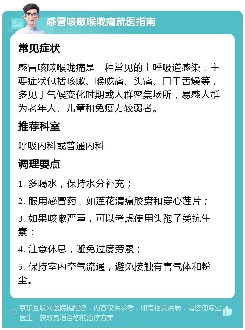 感冒咳嗽喉咙痛就医指南 常见症状 感冒咳嗽喉咙痛是一种常见的上呼吸道感染，主要症状包括咳嗽、喉咙痛、头痛、口干舌燥等，多见于气候变化时期或人群密集场所，易感人群为老年人、儿童和免疫力较弱者。 推荐科室 呼吸内科或普通内科 调理要点 1. 多喝水，保持水分补充； 2. 服用感冒药，如莲花清瘟胶囊和穿心莲片； 3. 如果咳嗽严重，可以考虑使用头孢子类抗生素； 4. 注意休息，避免过度劳累； 5. 保持室内空气流通，避免接触有害气体和粉尘。