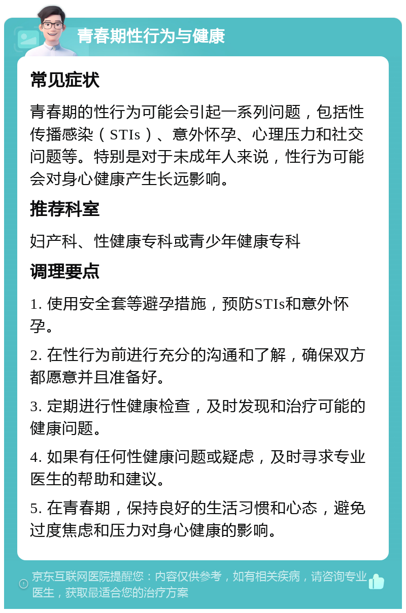 青春期性行为与健康 常见症状 青春期的性行为可能会引起一系列问题，包括性传播感染（STIs）、意外怀孕、心理压力和社交问题等。特别是对于未成年人来说，性行为可能会对身心健康产生长远影响。 推荐科室 妇产科、性健康专科或青少年健康专科 调理要点 1. 使用安全套等避孕措施，预防STIs和意外怀孕。 2. 在性行为前进行充分的沟通和了解，确保双方都愿意并且准备好。 3. 定期进行性健康检查，及时发现和治疗可能的健康问题。 4. 如果有任何性健康问题或疑虑，及时寻求专业医生的帮助和建议。 5. 在青春期，保持良好的生活习惯和心态，避免过度焦虑和压力对身心健康的影响。