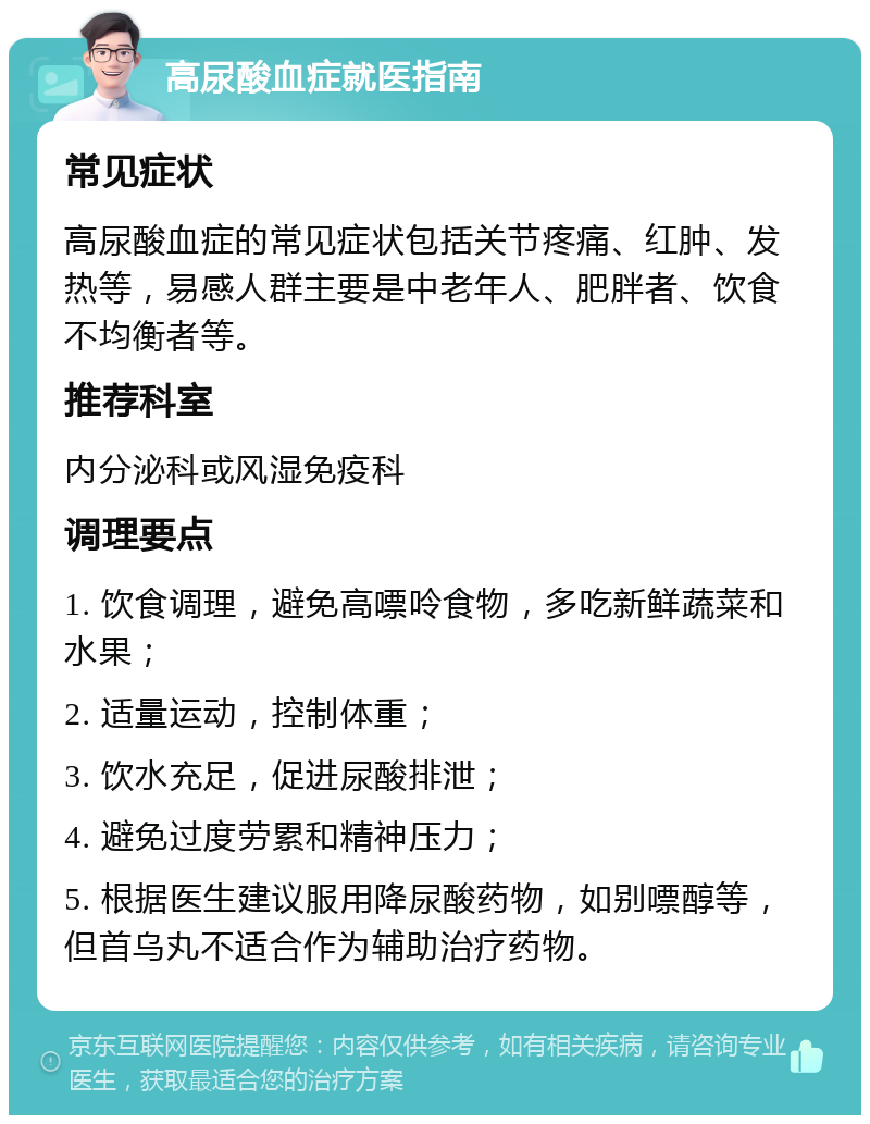 高尿酸血症就医指南 常见症状 高尿酸血症的常见症状包括关节疼痛、红肿、发热等，易感人群主要是中老年人、肥胖者、饮食不均衡者等。 推荐科室 内分泌科或风湿免疫科 调理要点 1. 饮食调理，避免高嘌呤食物，多吃新鲜蔬菜和水果； 2. 适量运动，控制体重； 3. 饮水充足，促进尿酸排泄； 4. 避免过度劳累和精神压力； 5. 根据医生建议服用降尿酸药物，如别嘌醇等，但首乌丸不适合作为辅助治疗药物。