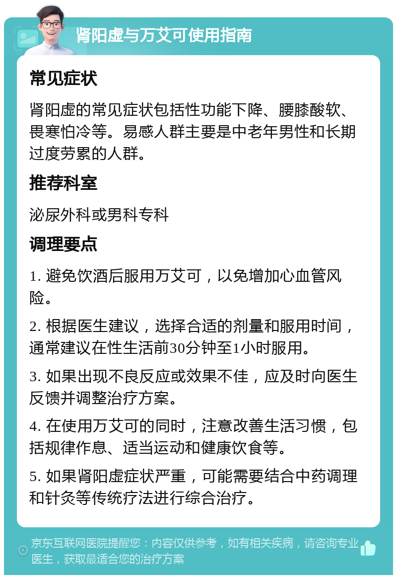 肾阳虚与万艾可使用指南 常见症状 肾阳虚的常见症状包括性功能下降、腰膝酸软、畏寒怕冷等。易感人群主要是中老年男性和长期过度劳累的人群。 推荐科室 泌尿外科或男科专科 调理要点 1. 避免饮酒后服用万艾可，以免增加心血管风险。 2. 根据医生建议，选择合适的剂量和服用时间，通常建议在性生活前30分钟至1小时服用。 3. 如果出现不良反应或效果不佳，应及时向医生反馈并调整治疗方案。 4. 在使用万艾可的同时，注意改善生活习惯，包括规律作息、适当运动和健康饮食等。 5. 如果肾阳虚症状严重，可能需要结合中药调理和针灸等传统疗法进行综合治疗。