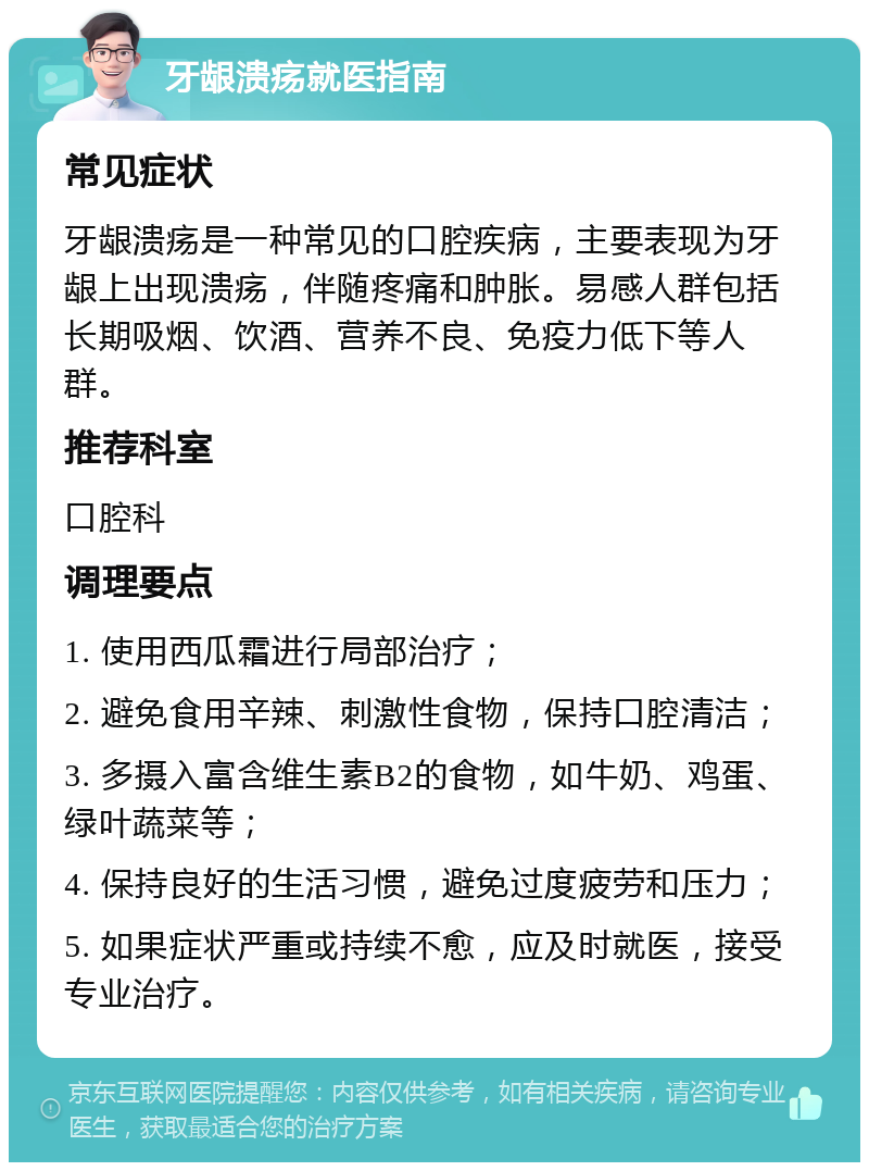 牙龈溃疡就医指南 常见症状 牙龈溃疡是一种常见的口腔疾病，主要表现为牙龈上出现溃疡，伴随疼痛和肿胀。易感人群包括长期吸烟、饮酒、营养不良、免疫力低下等人群。 推荐科室 口腔科 调理要点 1. 使用西瓜霜进行局部治疗； 2. 避免食用辛辣、刺激性食物，保持口腔清洁； 3. 多摄入富含维生素B2的食物，如牛奶、鸡蛋、绿叶蔬菜等； 4. 保持良好的生活习惯，避免过度疲劳和压力； 5. 如果症状严重或持续不愈，应及时就医，接受专业治疗。