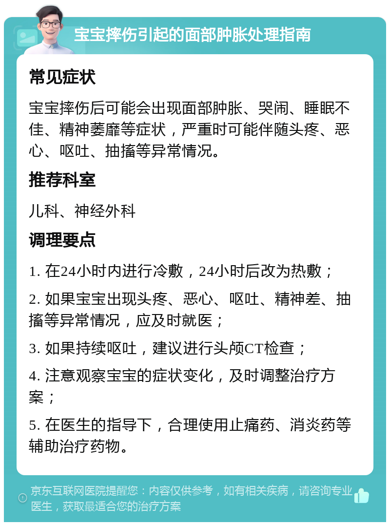 宝宝摔伤引起的面部肿胀处理指南 常见症状 宝宝摔伤后可能会出现面部肿胀、哭闹、睡眠不佳、精神萎靡等症状，严重时可能伴随头疼、恶心、呕吐、抽搐等异常情况。 推荐科室 儿科、神经外科 调理要点 1. 在24小时内进行冷敷，24小时后改为热敷； 2. 如果宝宝出现头疼、恶心、呕吐、精神差、抽搐等异常情况，应及时就医； 3. 如果持续呕吐，建议进行头颅CT检查； 4. 注意观察宝宝的症状变化，及时调整治疗方案； 5. 在医生的指导下，合理使用止痛药、消炎药等辅助治疗药物。