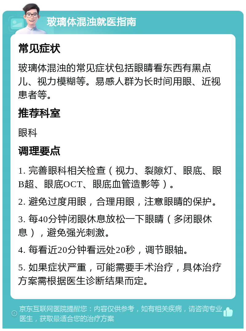 玻璃体混浊就医指南 常见症状 玻璃体混浊的常见症状包括眼睛看东西有黑点儿、视力模糊等。易感人群为长时间用眼、近视患者等。 推荐科室 眼科 调理要点 1. 完善眼科相关检查（视力、裂隙灯、眼底、眼B超、眼底OCT、眼底血管造影等）。 2. 避免过度用眼，合理用眼，注意眼睛的保护。 3. 每40分钟闭眼休息放松一下眼睛（多闭眼休息），避免强光刺激。 4. 每看近20分钟看远处20秒，调节眼轴。 5. 如果症状严重，可能需要手术治疗，具体治疗方案需根据医生诊断结果而定。