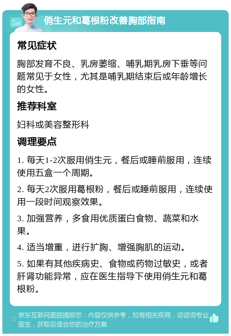 俏生元和葛根粉改善胸部指南 常见症状 胸部发育不良、乳房萎缩、哺乳期乳房下垂等问题常见于女性，尤其是哺乳期结束后或年龄增长的女性。 推荐科室 妇科或美容整形科 调理要点 1. 每天1-2次服用俏生元，餐后或睡前服用，连续使用五盒一个周期。 2. 每天2次服用葛根粉，餐后或睡前服用，连续使用一段时间观察效果。 3. 加强营养，多食用优质蛋白食物、蔬菜和水果。 4. 适当增重，进行扩胸、增强胸肌的运动。 5. 如果有其他疾病史、食物或药物过敏史，或者肝肾功能异常，应在医生指导下使用俏生元和葛根粉。