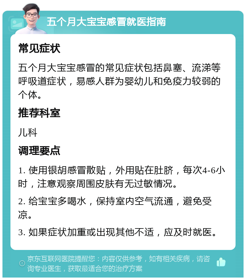 五个月大宝宝感冒就医指南 常见症状 五个月大宝宝感冒的常见症状包括鼻塞、流涕等呼吸道症状，易感人群为婴幼儿和免疫力较弱的个体。 推荐科室 儿科 调理要点 1. 使用银胡感冒散贴，外用贴在肚脐，每次4-6小时，注意观察周围皮肤有无过敏情况。 2. 给宝宝多喝水，保持室内空气流通，避免受凉。 3. 如果症状加重或出现其他不适，应及时就医。