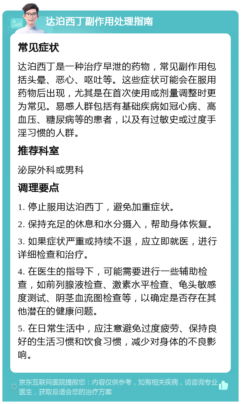 达泊西丁副作用处理指南 常见症状 达泊西丁是一种治疗早泄的药物，常见副作用包括头晕、恶心、呕吐等。这些症状可能会在服用药物后出现，尤其是在首次使用或剂量调整时更为常见。易感人群包括有基础疾病如冠心病、高血压、糖尿病等的患者，以及有过敏史或过度手淫习惯的人群。 推荐科室 泌尿外科或男科 调理要点 1. 停止服用达泊西丁，避免加重症状。 2. 保持充足的休息和水分摄入，帮助身体恢复。 3. 如果症状严重或持续不退，应立即就医，进行详细检查和治疗。 4. 在医生的指导下，可能需要进行一些辅助检查，如前列腺液检查、激素水平检查、龟头敏感度测试、阴茎血流图检查等，以确定是否存在其他潜在的健康问题。 5. 在日常生活中，应注意避免过度疲劳、保持良好的生活习惯和饮食习惯，减少对身体的不良影响。