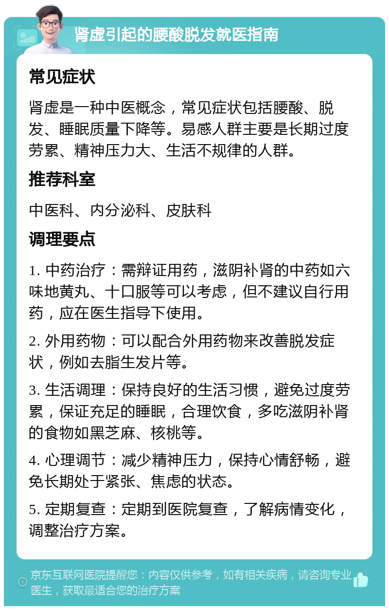 肾虚引起的腰酸脱发就医指南 常见症状 肾虚是一种中医概念，常见症状包括腰酸、脱发、睡眠质量下降等。易感人群主要是长期过度劳累、精神压力大、生活不规律的人群。 推荐科室 中医科、内分泌科、皮肤科 调理要点 1. 中药治疗：需辩证用药，滋阴补肾的中药如六味地黄丸、十口服等可以考虑，但不建议自行用药，应在医生指导下使用。 2. 外用药物：可以配合外用药物来改善脱发症状，例如去脂生发片等。 3. 生活调理：保持良好的生活习惯，避免过度劳累，保证充足的睡眠，合理饮食，多吃滋阴补肾的食物如黑芝麻、核桃等。 4. 心理调节：减少精神压力，保持心情舒畅，避免长期处于紧张、焦虑的状态。 5. 定期复查：定期到医院复查，了解病情变化，调整治疗方案。