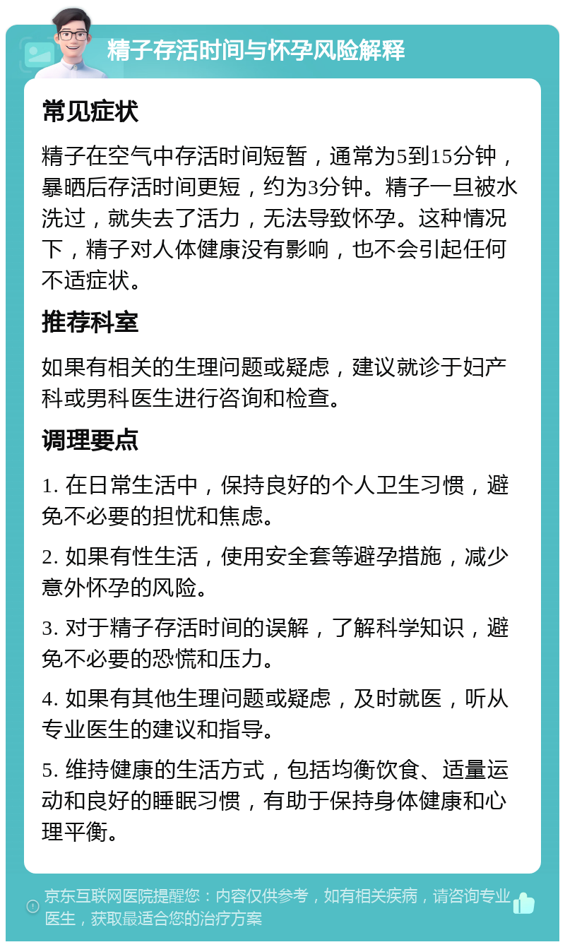 精子存活时间与怀孕风险解释 常见症状 精子在空气中存活时间短暂，通常为5到15分钟，暴晒后存活时间更短，约为3分钟。精子一旦被水洗过，就失去了活力，无法导致怀孕。这种情况下，精子对人体健康没有影响，也不会引起任何不适症状。 推荐科室 如果有相关的生理问题或疑虑，建议就诊于妇产科或男科医生进行咨询和检查。 调理要点 1. 在日常生活中，保持良好的个人卫生习惯，避免不必要的担忧和焦虑。 2. 如果有性生活，使用安全套等避孕措施，减少意外怀孕的风险。 3. 对于精子存活时间的误解，了解科学知识，避免不必要的恐慌和压力。 4. 如果有其他生理问题或疑虑，及时就医，听从专业医生的建议和指导。 5. 维持健康的生活方式，包括均衡饮食、适量运动和良好的睡眠习惯，有助于保持身体健康和心理平衡。