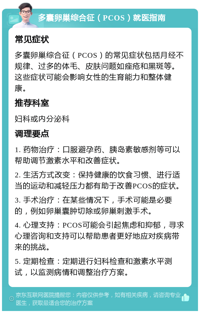 多囊卵巢综合征（PCOS）就医指南 常见症状 多囊卵巢综合征（PCOS）的常见症状包括月经不规律、过多的体毛、皮肤问题如痤疮和黑斑等。这些症状可能会影响女性的生育能力和整体健康。 推荐科室 妇科或内分泌科 调理要点 1. 药物治疗：口服避孕药、胰岛素敏感剂等可以帮助调节激素水平和改善症状。 2. 生活方式改变：保持健康的饮食习惯、进行适当的运动和减轻压力都有助于改善PCOS的症状。 3. 手术治疗：在某些情况下，手术可能是必要的，例如卵巢囊肿切除或卵巢刺激手术。 4. 心理支持：PCOS可能会引起焦虑和抑郁，寻求心理咨询和支持可以帮助患者更好地应对疾病带来的挑战。 5. 定期检查：定期进行妇科检查和激素水平测试，以监测病情和调整治疗方案。