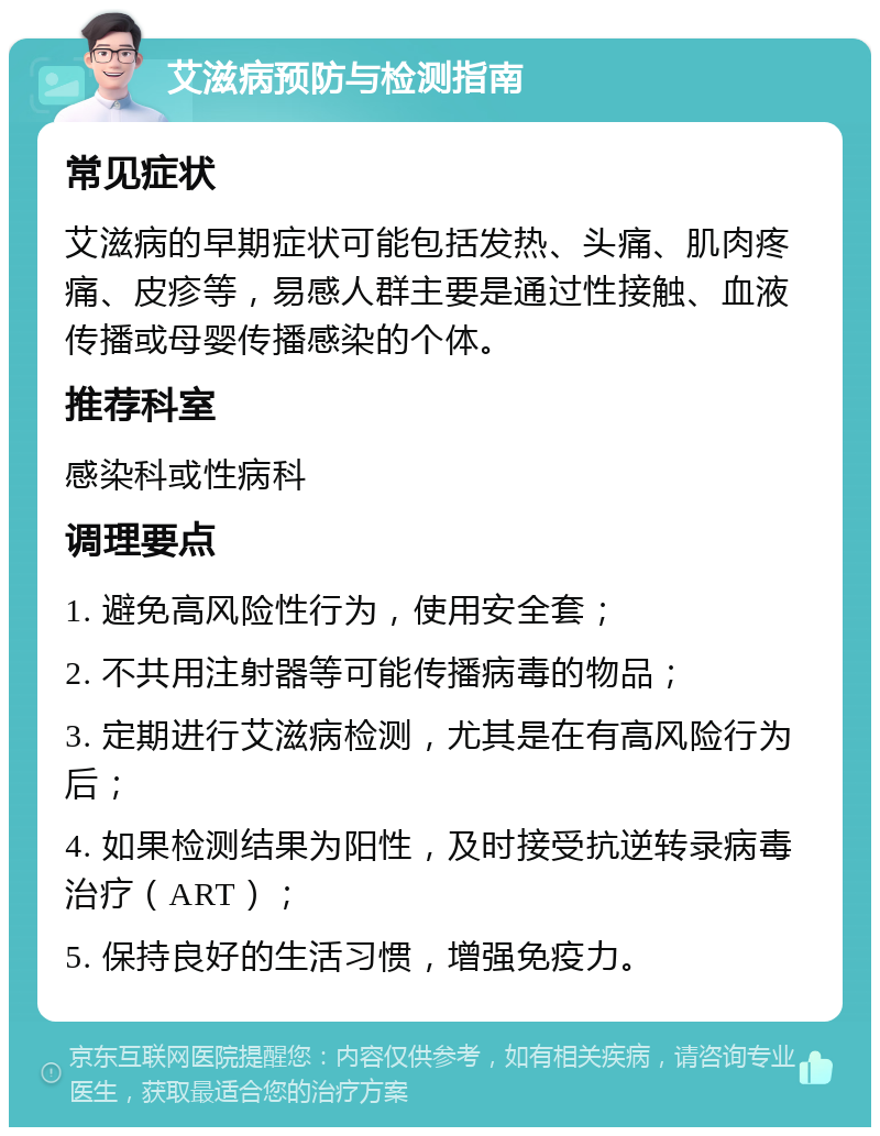 艾滋病预防与检测指南 常见症状 艾滋病的早期症状可能包括发热、头痛、肌肉疼痛、皮疹等，易感人群主要是通过性接触、血液传播或母婴传播感染的个体。 推荐科室 感染科或性病科 调理要点 1. 避免高风险性行为，使用安全套； 2. 不共用注射器等可能传播病毒的物品； 3. 定期进行艾滋病检测，尤其是在有高风险行为后； 4. 如果检测结果为阳性，及时接受抗逆转录病毒治疗（ART）； 5. 保持良好的生活习惯，增强免疫力。