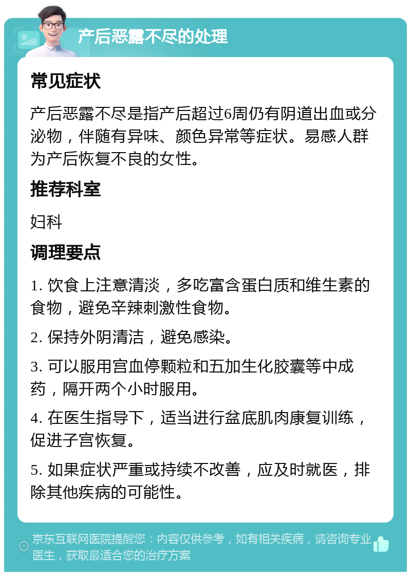 产后恶露不尽的处理 常见症状 产后恶露不尽是指产后超过6周仍有阴道出血或分泌物，伴随有异味、颜色异常等症状。易感人群为产后恢复不良的女性。 推荐科室 妇科 调理要点 1. 饮食上注意清淡，多吃富含蛋白质和维生素的食物，避免辛辣刺激性食物。 2. 保持外阴清洁，避免感染。 3. 可以服用宫血停颗粒和五加生化胶囊等中成药，隔开两个小时服用。 4. 在医生指导下，适当进行盆底肌肉康复训练，促进子宫恢复。 5. 如果症状严重或持续不改善，应及时就医，排除其他疾病的可能性。