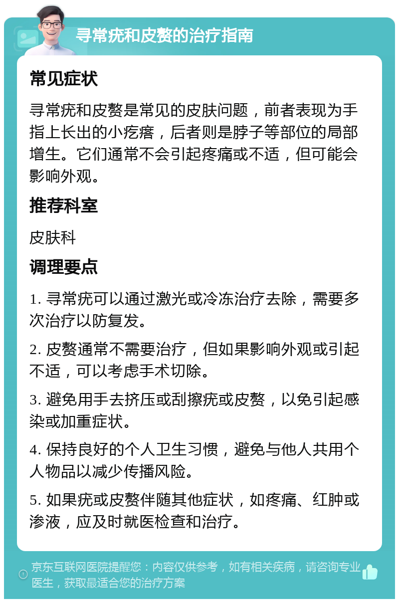 寻常疣和皮赘的治疗指南 常见症状 寻常疣和皮赘是常见的皮肤问题，前者表现为手指上长出的小疙瘩，后者则是脖子等部位的局部增生。它们通常不会引起疼痛或不适，但可能会影响外观。 推荐科室 皮肤科 调理要点 1. 寻常疣可以通过激光或冷冻治疗去除，需要多次治疗以防复发。 2. 皮赘通常不需要治疗，但如果影响外观或引起不适，可以考虑手术切除。 3. 避免用手去挤压或刮擦疣或皮赘，以免引起感染或加重症状。 4. 保持良好的个人卫生习惯，避免与他人共用个人物品以减少传播风险。 5. 如果疣或皮赘伴随其他症状，如疼痛、红肿或渗液，应及时就医检查和治疗。