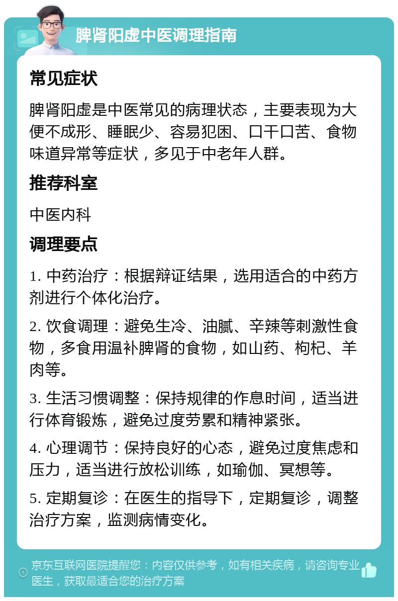 脾肾阳虚中医调理指南 常见症状 脾肾阳虚是中医常见的病理状态，主要表现为大便不成形、睡眠少、容易犯困、口干口苦、食物味道异常等症状，多见于中老年人群。 推荐科室 中医内科 调理要点 1. 中药治疗：根据辩证结果，选用适合的中药方剂进行个体化治疗。 2. 饮食调理：避免生冷、油腻、辛辣等刺激性食物，多食用温补脾肾的食物，如山药、枸杞、羊肉等。 3. 生活习惯调整：保持规律的作息时间，适当进行体育锻炼，避免过度劳累和精神紧张。 4. 心理调节：保持良好的心态，避免过度焦虑和压力，适当进行放松训练，如瑜伽、冥想等。 5. 定期复诊：在医生的指导下，定期复诊，调整治疗方案，监测病情变化。