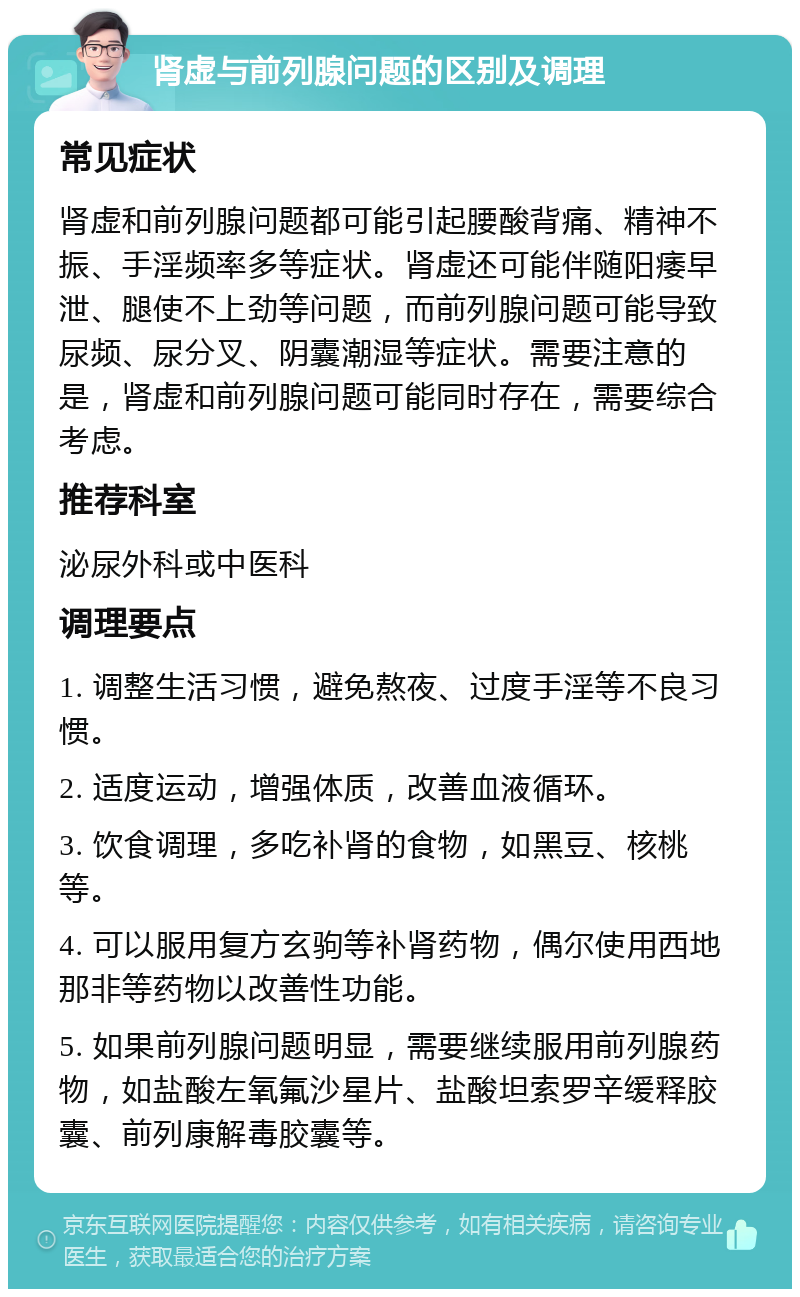 肾虚与前列腺问题的区别及调理 常见症状 肾虚和前列腺问题都可能引起腰酸背痛、精神不振、手淫频率多等症状。肾虚还可能伴随阳痿早泄、腿使不上劲等问题，而前列腺问题可能导致尿频、尿分叉、阴囊潮湿等症状。需要注意的是，肾虚和前列腺问题可能同时存在，需要综合考虑。 推荐科室 泌尿外科或中医科 调理要点 1. 调整生活习惯，避免熬夜、过度手淫等不良习惯。 2. 适度运动，增强体质，改善血液循环。 3. 饮食调理，多吃补肾的食物，如黑豆、核桃等。 4. 可以服用复方玄驹等补肾药物，偶尔使用西地那非等药物以改善性功能。 5. 如果前列腺问题明显，需要继续服用前列腺药物，如盐酸左氧氟沙星片、盐酸坦索罗辛缓释胶囊、前列康解毒胶囊等。