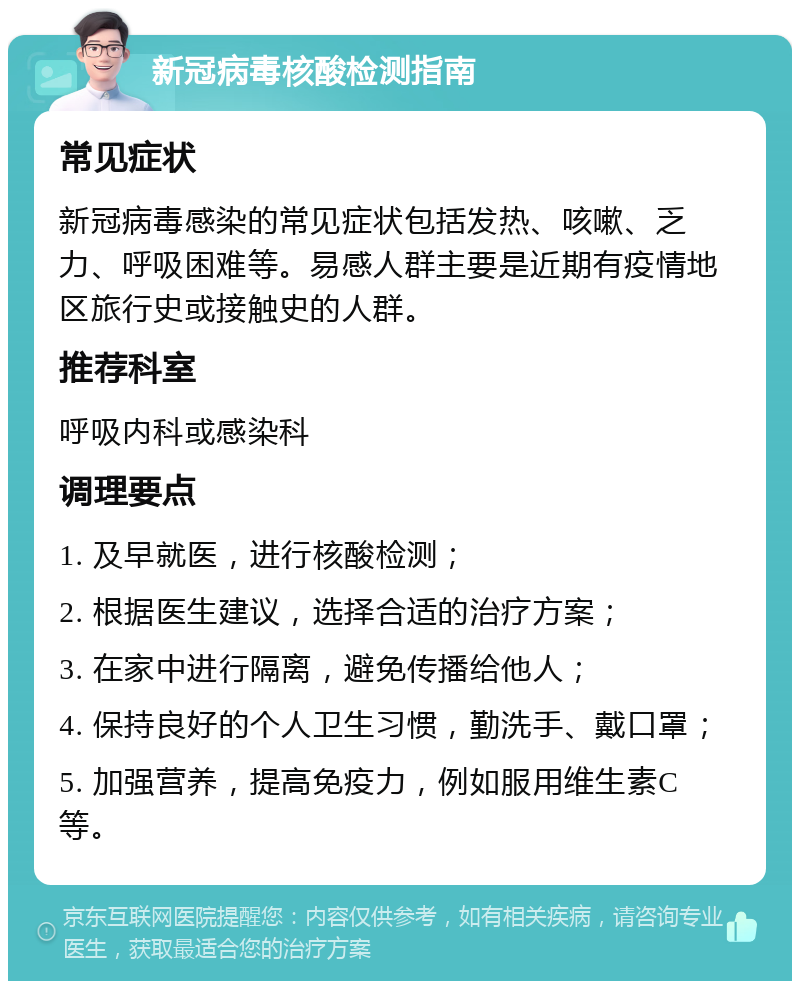 新冠病毒核酸检测指南 常见症状 新冠病毒感染的常见症状包括发热、咳嗽、乏力、呼吸困难等。易感人群主要是近期有疫情地区旅行史或接触史的人群。 推荐科室 呼吸内科或感染科 调理要点 1. 及早就医，进行核酸检测； 2. 根据医生建议，选择合适的治疗方案； 3. 在家中进行隔离，避免传播给他人； 4. 保持良好的个人卫生习惯，勤洗手、戴口罩； 5. 加强营养，提高免疫力，例如服用维生素C等。