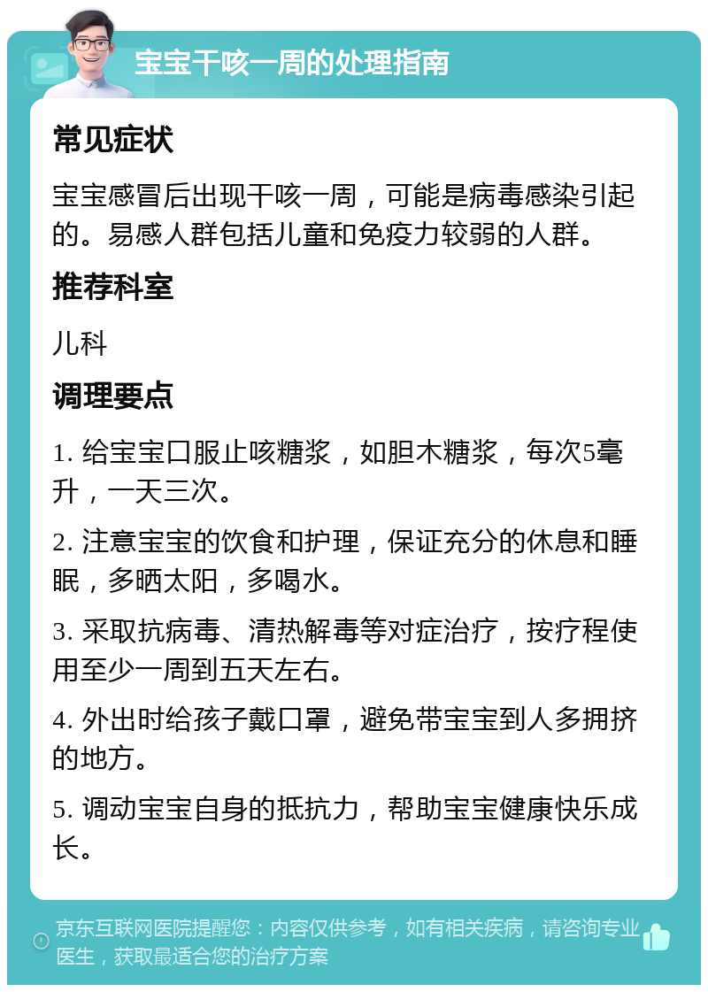 宝宝干咳一周的处理指南 常见症状 宝宝感冒后出现干咳一周，可能是病毒感染引起的。易感人群包括儿童和免疫力较弱的人群。 推荐科室 儿科 调理要点 1. 给宝宝口服止咳糖浆，如胆木糖浆，每次5毫升，一天三次。 2. 注意宝宝的饮食和护理，保证充分的休息和睡眠，多晒太阳，多喝水。 3. 采取抗病毒、清热解毒等对症治疗，按疗程使用至少一周到五天左右。 4. 外出时给孩子戴口罩，避免带宝宝到人多拥挤的地方。 5. 调动宝宝自身的抵抗力，帮助宝宝健康快乐成长。