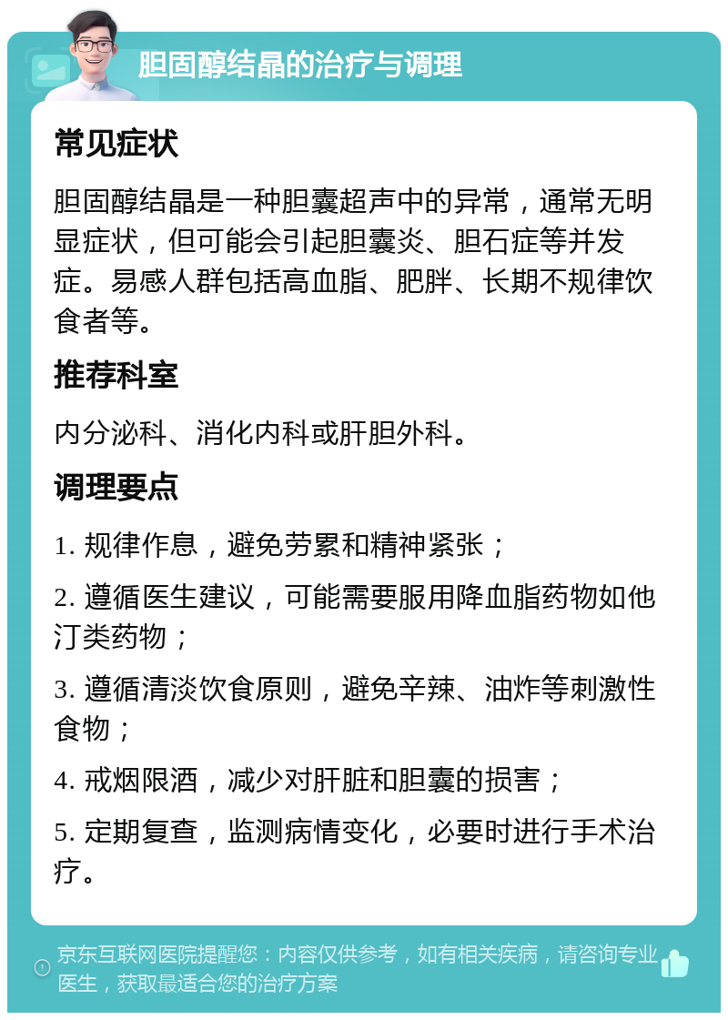 胆固醇结晶的治疗与调理 常见症状 胆固醇结晶是一种胆囊超声中的异常，通常无明显症状，但可能会引起胆囊炎、胆石症等并发症。易感人群包括高血脂、肥胖、长期不规律饮食者等。 推荐科室 内分泌科、消化内科或肝胆外科。 调理要点 1. 规律作息，避免劳累和精神紧张； 2. 遵循医生建议，可能需要服用降血脂药物如他汀类药物； 3. 遵循清淡饮食原则，避免辛辣、油炸等刺激性食物； 4. 戒烟限酒，减少对肝脏和胆囊的损害； 5. 定期复查，监测病情变化，必要时进行手术治疗。