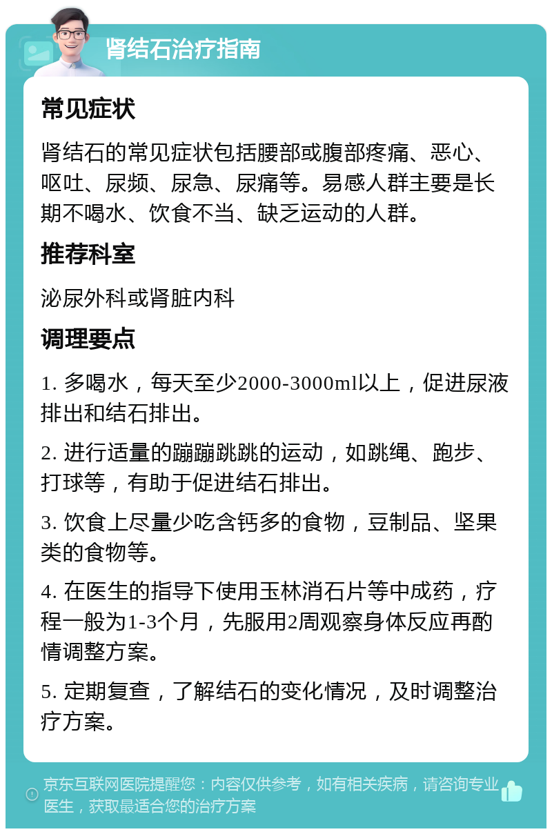 肾结石治疗指南 常见症状 肾结石的常见症状包括腰部或腹部疼痛、恶心、呕吐、尿频、尿急、尿痛等。易感人群主要是长期不喝水、饮食不当、缺乏运动的人群。 推荐科室 泌尿外科或肾脏内科 调理要点 1. 多喝水，每天至少2000-3000ml以上，促进尿液排出和结石排出。 2. 进行适量的蹦蹦跳跳的运动，如跳绳、跑步、打球等，有助于促进结石排出。 3. 饮食上尽量少吃含钙多的食物，豆制品、坚果类的食物等。 4. 在医生的指导下使用玉林消石片等中成药，疗程一般为1-3个月，先服用2周观察身体反应再酌情调整方案。 5. 定期复查，了解结石的变化情况，及时调整治疗方案。