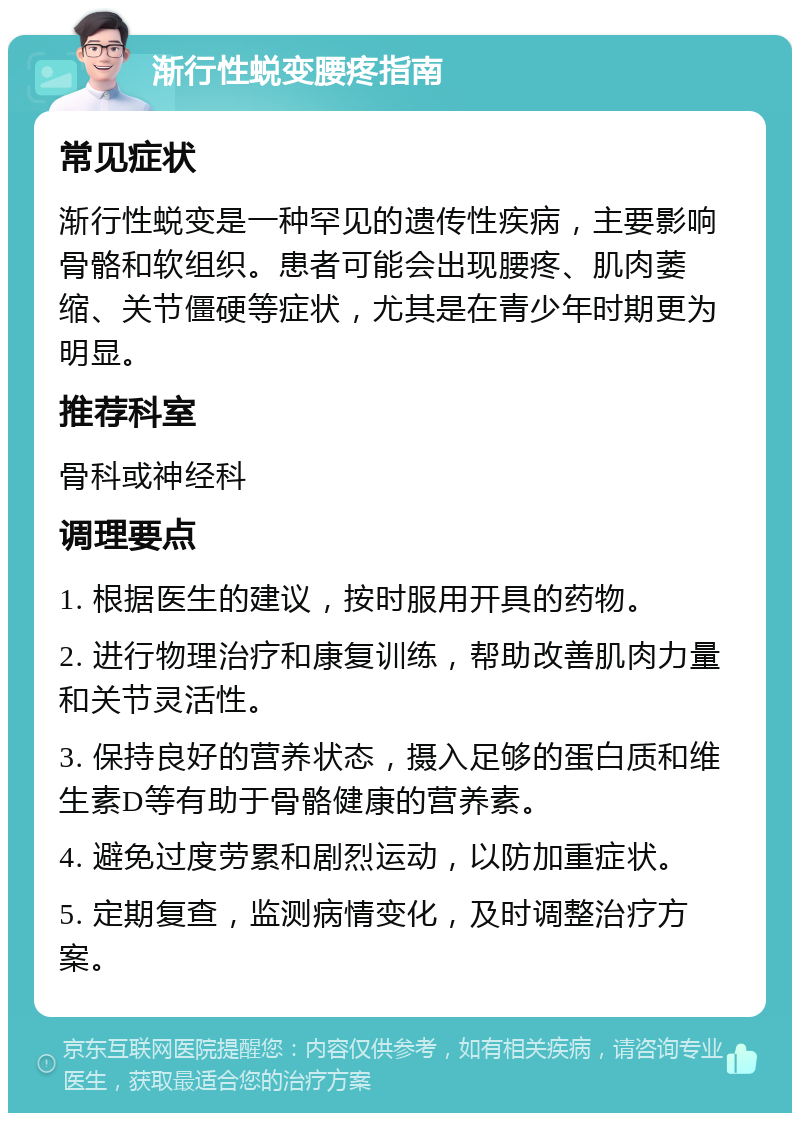 渐行性蜕变腰疼指南 常见症状 渐行性蜕变是一种罕见的遗传性疾病，主要影响骨骼和软组织。患者可能会出现腰疼、肌肉萎缩、关节僵硬等症状，尤其是在青少年时期更为明显。 推荐科室 骨科或神经科 调理要点 1. 根据医生的建议，按时服用开具的药物。 2. 进行物理治疗和康复训练，帮助改善肌肉力量和关节灵活性。 3. 保持良好的营养状态，摄入足够的蛋白质和维生素D等有助于骨骼健康的营养素。 4. 避免过度劳累和剧烈运动，以防加重症状。 5. 定期复查，监测病情变化，及时调整治疗方案。