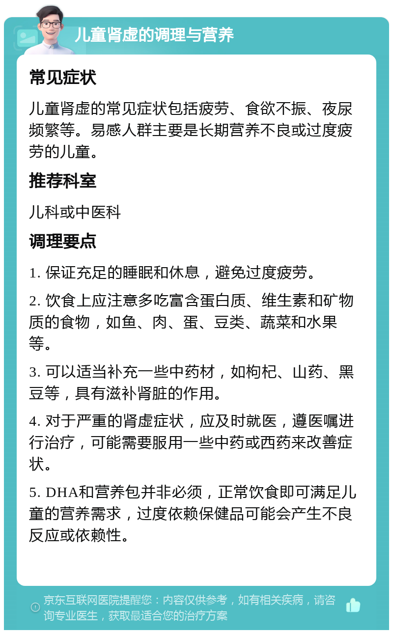 儿童肾虚的调理与营养 常见症状 儿童肾虚的常见症状包括疲劳、食欲不振、夜尿频繁等。易感人群主要是长期营养不良或过度疲劳的儿童。 推荐科室 儿科或中医科 调理要点 1. 保证充足的睡眠和休息，避免过度疲劳。 2. 饮食上应注意多吃富含蛋白质、维生素和矿物质的食物，如鱼、肉、蛋、豆类、蔬菜和水果等。 3. 可以适当补充一些中药材，如枸杞、山药、黑豆等，具有滋补肾脏的作用。 4. 对于严重的肾虚症状，应及时就医，遵医嘱进行治疗，可能需要服用一些中药或西药来改善症状。 5. DHA和营养包并非必须，正常饮食即可满足儿童的营养需求，过度依赖保健品可能会产生不良反应或依赖性。