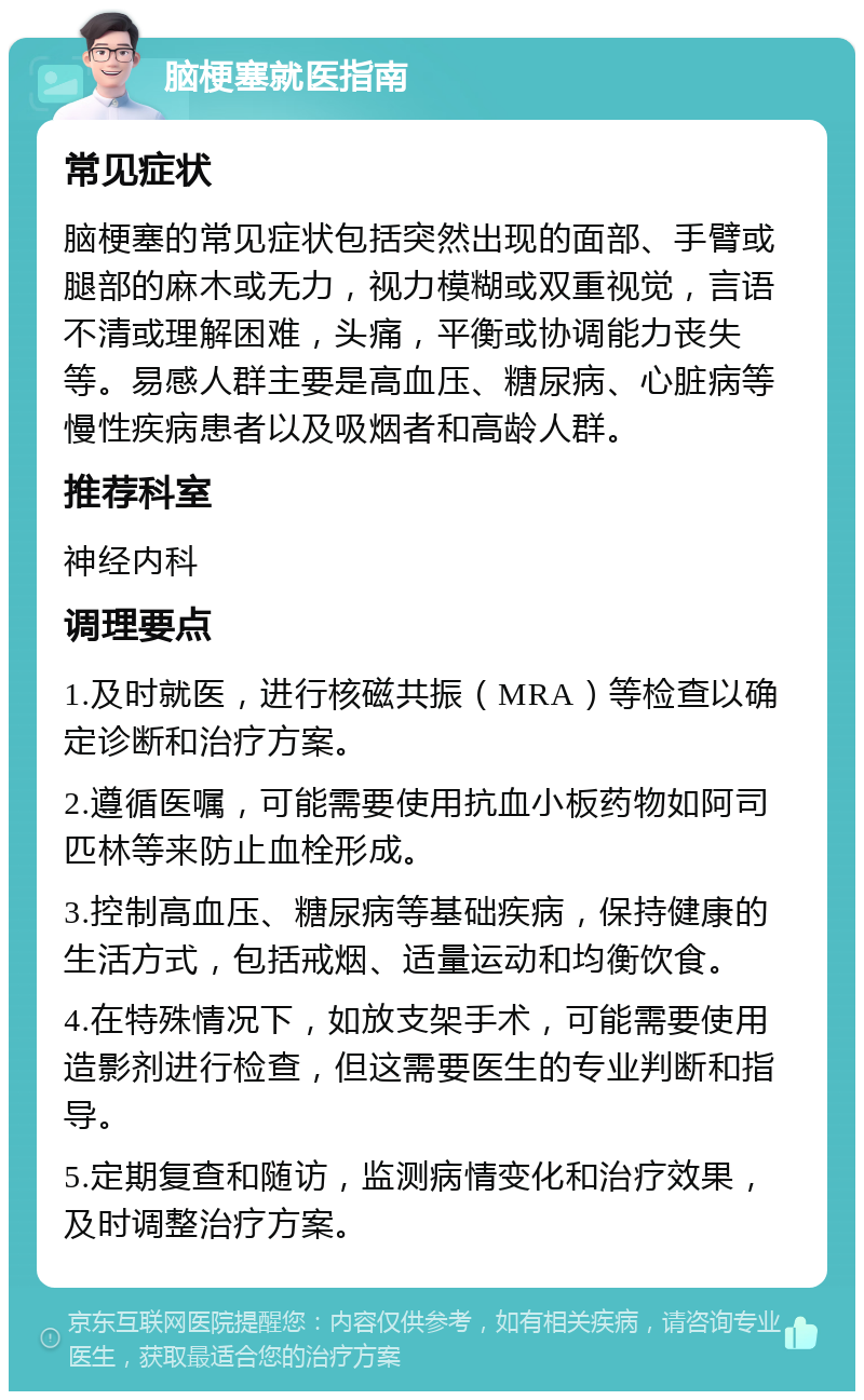 脑梗塞就医指南 常见症状 脑梗塞的常见症状包括突然出现的面部、手臂或腿部的麻木或无力，视力模糊或双重视觉，言语不清或理解困难，头痛，平衡或协调能力丧失等。易感人群主要是高血压、糖尿病、心脏病等慢性疾病患者以及吸烟者和高龄人群。 推荐科室 神经内科 调理要点 1.及时就医，进行核磁共振（MRA）等检查以确定诊断和治疗方案。 2.遵循医嘱，可能需要使用抗血小板药物如阿司匹林等来防止血栓形成。 3.控制高血压、糖尿病等基础疾病，保持健康的生活方式，包括戒烟、适量运动和均衡饮食。 4.在特殊情况下，如放支架手术，可能需要使用造影剂进行检查，但这需要医生的专业判断和指导。 5.定期复查和随访，监测病情变化和治疗效果，及时调整治疗方案。