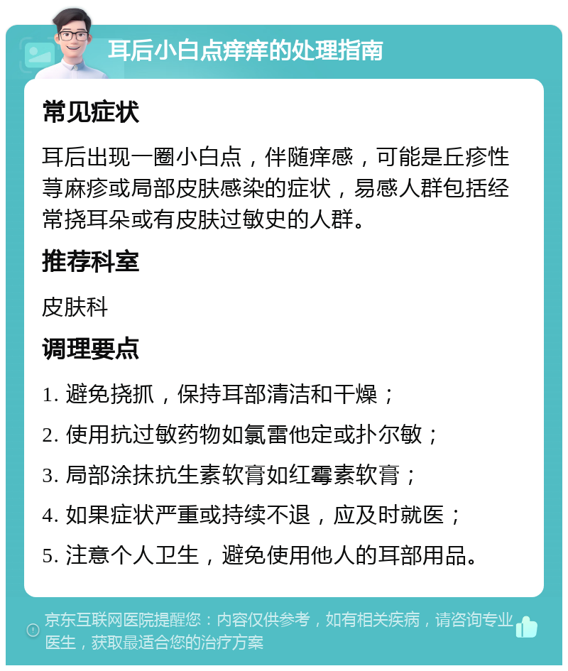 耳后小白点痒痒的处理指南 常见症状 耳后出现一圈小白点，伴随痒感，可能是丘疹性荨麻疹或局部皮肤感染的症状，易感人群包括经常挠耳朵或有皮肤过敏史的人群。 推荐科室 皮肤科 调理要点 1. 避免挠抓，保持耳部清洁和干燥； 2. 使用抗过敏药物如氯雷他定或扑尔敏； 3. 局部涂抹抗生素软膏如红霉素软膏； 4. 如果症状严重或持续不退，应及时就医； 5. 注意个人卫生，避免使用他人的耳部用品。