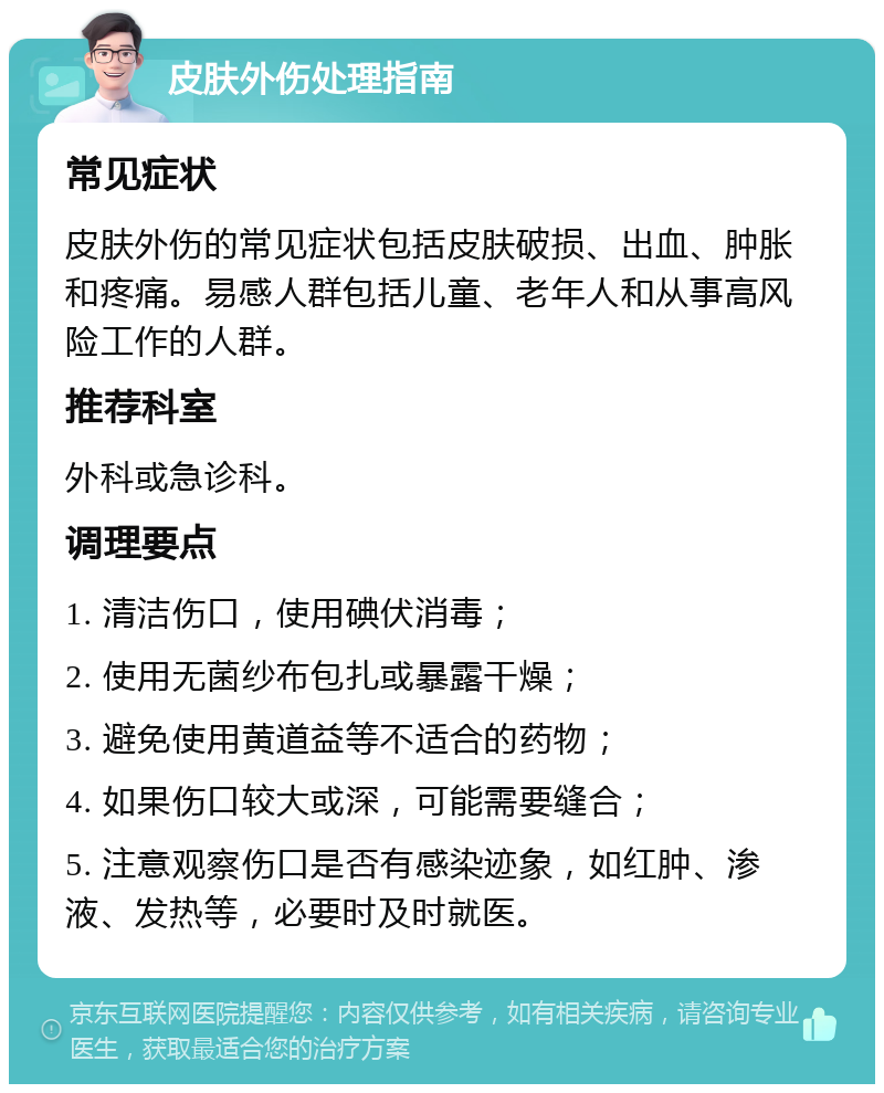 皮肤外伤处理指南 常见症状 皮肤外伤的常见症状包括皮肤破损、出血、肿胀和疼痛。易感人群包括儿童、老年人和从事高风险工作的人群。 推荐科室 外科或急诊科。 调理要点 1. 清洁伤口，使用碘伏消毒； 2. 使用无菌纱布包扎或暴露干燥； 3. 避免使用黄道益等不适合的药物； 4. 如果伤口较大或深，可能需要缝合； 5. 注意观察伤口是否有感染迹象，如红肿、渗液、发热等，必要时及时就医。