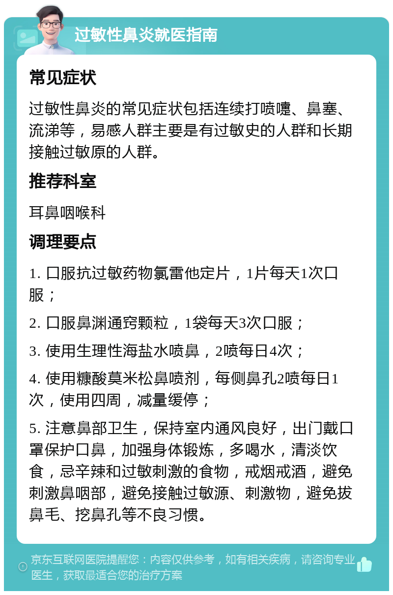 过敏性鼻炎就医指南 常见症状 过敏性鼻炎的常见症状包括连续打喷嚏、鼻塞、流涕等，易感人群主要是有过敏史的人群和长期接触过敏原的人群。 推荐科室 耳鼻咽喉科 调理要点 1. 口服抗过敏药物氯雷他定片，1片每天1次口服； 2. 口服鼻渊通窍颗粒，1袋每天3次口服； 3. 使用生理性海盐水喷鼻，2喷每日4次； 4. 使用糠酸莫米松鼻喷剂，每侧鼻孔2喷每日1次，使用四周，减量缓停； 5. 注意鼻部卫生，保持室内通风良好，出门戴口罩保护口鼻，加强身体锻炼，多喝水，清淡饮食，忌辛辣和过敏刺激的食物，戒烟戒酒，避免刺激鼻咽部，避免接触过敏源、刺激物，避免拔鼻毛、挖鼻孔等不良习惯。